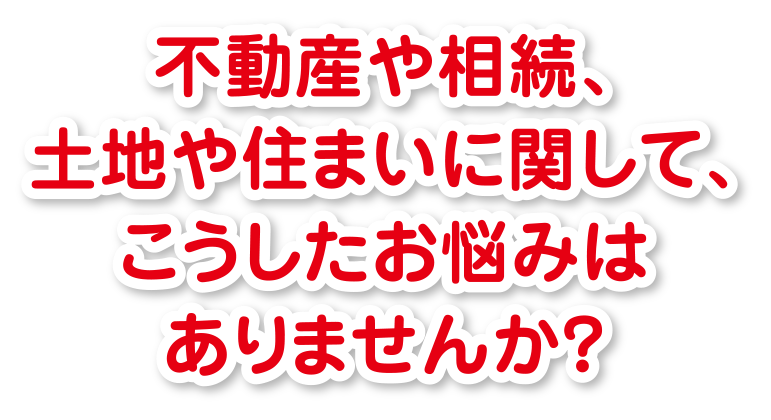 不動産や相続、土地や住まいに関して、
こうしたお悩みはありませんか？